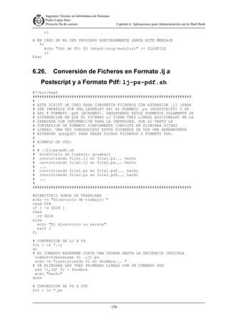 Ingeniero Técnico en Informática de Sistemas
D ddd Pedro López Soto
Proyecto fin de carrera

Capítulo 6: Aplicaciones para Administración con la Shell Bash

;;
# EN CASO DE NO SER INVOCADO ADECUADAMENTE LANZA ESTE MENSAJE
*)
echo "Uso de $0: $0 (start|stop|monitor)" >> $LOGFILE
;;
Esac

6.26.

Conversión de Ficheros en Formato .lj a

Postscript y a Formato Pdf: lj-ps-pdf.sh
#!/bin/bash
#####################################################################
#
# ESTE SCRIPT SE CREO PARA CONVERTIR FICHEROS CON EXTENSION .lj (PARA
# SER IMPRESOS POR UNA LASERJET HP) AL FORMATO .ps (POSTSCRIPT) Y DE
# AHI A FORMATO .pdf (ACROBAT). OBSERVANDO ESTOS FORMATOS SOLAMENTE SE
# DIFERENCIAN EN QUE EL FICHERO LJ TIENE TRES LINEAS ADICIONALES EN LA
# CABECERA CON INFORMACION PARA LA IMPRESORA. POR LO TANTO LA
# CONVERSION DE FORMATO SIMPLEMENTE CONSISTE EN ELIMINAR DICHAS
# LINEAS. UNA VEZ CONSEGUIDOS ESTOS FICHEROS SE USA UNA HERRAMIENTA
# ESTANDAR (ps2pdf) PARA PASAR DICHOS FICHEROS A FORMATO PDF.
#
# EJEMPLO DE USO:
#
# # ./lj-ps-pdf.sh
# Directorio de trabajo: pruebalj
# convirtiendo file1.lj en file1.ps... hecho
# convirtiendo file2.lj en file2.ps... hecho
# ...
# convirtiendo file1.ps en file1.pdf... hecho
# convirtiendo file2.ps en file2.pdf... hecho
# ...
#
#####################################################################
#DIRECTORIO DONDE SE TRABAJARA
echo -n "Directorio de trabajo: "
read DIR
if [ -d $DIR ]
then
cd $DIR
else
echo "El directorio no existe"
exit 1
fi
# CONVERSION DE LJ A PS
for i in *.lj
do
# EL COMANDO BASENAME CORTA UNA CADENA HASTA LA SECUENCIA INDICADA
nombre=$(basename $i .lj).ps
echo -n "convirtiendo $i en $nombre... "
# SE ELIMINAN LAS TRES PRIMERAS LINEAS CON UN COMANDO SED
sed '1,3d' $i > $nombre
echo "hecho"
done
# CONVERSION DE PS A PDF
for i in *.ps

150

 