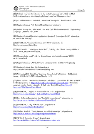 Ingeniero Técnico en Informática de Sistemas
D ddd Pedro López Soto
Proyecto fin de carrera

Bibliografía

[16] William Joy, “An Introduction to the C shell”, (revised for 4.3BSD by Mark
Seiden), disponible en http://docs.freebsd.org/44doc/usd/04.csh/paper.html
[17] G. Anderson and P. Anderson, “The Unix C shell guide”, Prentice-Hall, 1986.
[18] Página oficial de Tcsh disponible en http://www.tcsh.org
[19] Morris Bolksy and David Korn “The New Korn Shell Command and Programming
Language”, Prentice Hall, 1995.
[20] Página oficial del Portable Application Standards Committee (PASC) disponible
en http://www.pasc.org/
[21] David Korn, “Documentación de Korn Shell” disponible en
http://www.kornshell.com/doc/
[22] Bill Rosenbl, “Learning the Korn Shell”, O'Reilly - 1st Edition January 1993 - 156592-054-6, Order Number: 0546.
[23] Manual Online de HP-UX 11I disponible en http://docs.hp.com/en/B235560105/index.html
[24] Página oficial de GNU (GNU's Not Unix) disponible en http://www.gnu.org
[25] Página oficial de Bash Shell disponible en
http://cnswww.cns.cwru.edu/~chet/bash/bashtop.html
[26] Newham & Bill Rosenblat, “Learning the bash Shell”, Cameron - 2nd Edition
January 1998 1-56592-347-2, Order Number: 3472
[27] Steve Bourne , “An introduction to the Unix Shell”, (Revised for 4.3 BSD by Mark
Seiden ) disponible en http://rhols66.adsl.netsonic.fi/era/unix/shell.html (Documento
generado con los fuentes originales de Bell Labs disponible en http://cm.belllabs.com/7thEdMan/vol2/shell.bun)
[28] David Korn, “Página de manual de Korn Shell” disponible en
http://www.cs.princeton.edu/~jlk/KornShell/doc/man88.html
[29] Free Software Foundation, Inc, “Bash Reference Manual” disponible en
http://www.gnu.org/software/bash/manual/bashref.html
[30] David Korn, “ FAQ de Korn Shell”, disponible en
http://www.kornshell.com/doc/faq.html
[31] Michael Rendell, “Public Domain Korn Shell Man Page”, disponible en
http://www.cs.mun.ca/~michael/pdksh/pdksh-man.html
[32] “C Shell: Expresion Syntax”, disponible en
http://www.decf.berkeley.edu/help/unix/csh/expressions.html

156

 