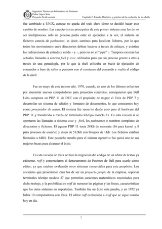 Ingeniero Técnico en Informática de Sistemas
D ddd Pedro López Soto
Proyecto fin de carrera

Capítulo 2: Estudio Histórico y práctico de la evolución de las shells

fue cambiado a UNIX, aunque no queda del todo claro cómo se decidió hacer este
cambio de nombre. Las características principales de este primer sistema eran las de no
ser multiproceso, sólo un proceso podía estar en ejecución a la vez, el sistema de
ficheros carecía de pathnames, es decir, caminos para localizar ficheros, por lo que
todos los movimientos entre directorios debían hacerse a través de enlaces, y existían
las redirecciones de entrada y salida > y <, pero no así el “pipe” |. Tampoco existían las
actuales llamadas a sistema fork y exec, utilizadas para que un proceso genere a otro a
través de una genealogía, por lo que la shell utilizaba un bucle de ejecución de
comandos a base de saltos a punteros con el comienzo del comando y vuelta al código
de la shell.
Fue en mayo de este mismo año, 1970, cuando, en uno de los últimos esfuerzos
por encontrar nuevas computadoras para proyectos concretos, consiguieron que Bell
Labs comprara un PDP 11 de DEC con el propósito de migrar el Unix de PDP 7 y
desarrollar un sistema de edición y formateo de documentos, lo que conocemos hoy
como procesador de textos. El sistema fue reescrito desde cero para el hardware del
PDP 11 y transferido a través de terminales teletipo modelo 33. En esta versión sí se
aportaron las llamadas a sistema exec y fork, los pathnames o nombres completos de
directorios y ficheros. El equipo PDP 11 tenía 24Kb de memoria (16 para kernel y 8
para procesos de usuario) y disco de 512Kb con bloques de 1Kb. Los ficheros estaban
limitados a 64Kb. Este pequeño tamaño para el sistema operativo fue quizá una de sus
mejores bazas para alcanzar el éxito.
En esta versión de Unix se hizo la migración del código de un editor de textos ya
existente, roff y convencieron al departamento de Patentes de Bell para usarlo como
editor, ya que estaban evaluando otros sistemas comerciales para este propósito. Los
alicientes que presentaban eran los de ser un proyecto propio de la empresa, soportar
terminales teletipo modelo 37 que permitían caracteres matemáticos necesitados para
dicho trabajo, y la posibilidad en roff de numerar las páginas y las líneas, características
que los otros sistemas no soportaban. También fue un éxito esta prueba, y en 1972 ya
había 10 computadoras con Unix. El editor roff evolucionó a troff que se sigue usando
hoy en día.

7

 