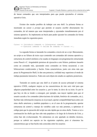 Ingeniero Técnico en Informática de Sistemas
D ddd Pedro López Soto
Proyecto fin de carrera

Capítulo 2: Estudio Histórico y práctico de la evolución de las shells

de lanzar comandos que son interpretados para que pueda ejecutarlos el sistema
operativo Unix.
Existen dos modos posibles de trabajar con una shell. La primera forma es
mostrando un cursor o prompt que permite al usuario escribir directamente los
comandos, de tal manera que sean interpretados y ejecutados inmediatamente por el
sistema operativo. Se implementa un bucle para poder ejecutar los comandos de forma
inmediata según los siguientes pasos.
Cursor -> Introducir comando -> Interpretar comando
-> Ejecutar comando -> Salida de comando -> Cursor -> ...

La segunda forma es lanzando los comandos a través de un script. Básicamente,
un script es un fichero de texto cuyo contenido son comandos del sistema operativo y
estructuras de control similares a las usadas en lenguajes con programación estructurada
como Pascal o C. Asignándole permisos de ejecución a este fichero, podemos lanzarlo
como un comando más, ejecutando estos comandos en forma secuencial, o con
bifurcaciones condicionales y bucles. Estas características, junto con otras más que
posee la Programación Shell, le dan una potencia y utilidad muy superiores al modo de
trabajo puramente interactivo. Todo esto será objeto de estudio en capítulos posteriores.
Teniendo en cuenta que una shell es el punto de acceso principal al sistema
operativo UNIX, cualquier mejora en las características de éste será vital para que
adquiera popularidad entre los usuarios y, por lo tanto, la clave de su éxito. Es por lo
que hoy en día se tiende a conseguir, por ejemplo, una mayor rapidez para que el
usuario acceda a los comandos (abreviaciones de teclado, histórico de comandos, etc.),
facilitar más información (mejoras en el prompt), aportar compatibilidad hacia atrás con
otras shells anteriores y también populares o, en el caso de la programación, aportar
estructuras de control y manejo de variables cada vez más potentes, u optimizar el
código para que la ejecución del script sea más rápida que en otras shells. Vamos a ver a
continuación las shells que han sido más populares a lo largo de la historia de Unix, y
cómo han ido evolucionando. No entraremos en este apartado en detalles técnicos,
porque se cubrirá ese aspecto en los siguientes capítulos, pero sí citaremos las
características que se han hecho más conocidas entre los usuarios.
11

 