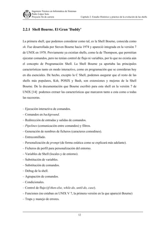 Ingeniero Técnico en Informática de Sistemas
D ddd Pedro López Soto
Proyecto fin de carrera

Capítulo 2: Estudio Histórico y práctico de la evolución de las shells

2.2.1 Shell Bourne. El Gran 'Daddy'
La primera shell, que podemos considerar como tal, es la Shell Bourne, conocida como
sh. Fue desarrollada por Steven Bourne hacia 1974 y apareció integrada en la versión 7
de UNIX en 1978. Previamente ya existían shells, como la de Thompson, que permitían
ejecutar comandos, pero no tenían control de flujo ni variables, por lo que no existía aún
el concepto de Programación Shell. La Shell Bourne ya aportaba las principales
características tanto en modo interactivo, como en programación que se consideran hoy
en día esenciales. De hecho, excepto la C Shell, podemos asegurar que el resto de las
shells más populares, Ksh, POSIX y Bash, son extensiones y mejoras de la Shell
Bourne. De la documentación que Bourne escribió para esta shell en la versión 7 de
UNIX [14] podemos extraer las características que marcaron tanto a esta como a todas
las sucesoras.
– Ejecución interactiva de comandos.
– Comandos en background.
– Redirección de entradas y salidas de comandos.
– Pipelines (comunicación entre comandos) y filtros.
– Generación de nombres de ficheros (caracteres comodines).
– Entrecomillado.
– Personalización de prompt (de forma estática como se explicará más adelante).
– Ficheros de perfil para personalización del entorno.
– Variables de Shell (locales y de entorno).
– Substitución de variables.
– Substitución de comandos.
– Debug de la shell.
– Agrupación de comandos.
– Condicionales.
– Control de flujo (if-then-else, while-do, until-do, case).
– Funciones (no estaban en UNIX V 7, la primera versión en la que apareció Bourne)
– Traps y manejo de errores.

12

 