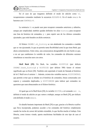 Ingeniero Técnico en Informática de Sistemas
D ddd Pedro López Soto
Proyecto fin de carrera

Capítulo 3: Comparativa Funcional de las Shells de Unix

En el caso de que tengamos definido el modo de edición como vi,
recuperaremos comandos mediante la secuencia ESCAPE+K. En el modo emacs lo
haremos con CONTROL+P.
La sentencia fc se puede usar para recuperar comandos anteriores y editarlos,
aunque por simplicidad, también quedan definidos los alias history para recuperar
una lista de histórico de comandos, y r para repetir uno de los últimos comandos
ejecutados, que estás basados en dicha sentencia.
Al fichero $HOME/.sh_history se van añadiendo los comandos a medida
que se van ejecutando, lo que no permite tanta flexibilidad como la que tiene Bash, que
ahora comentaremos. Entre otras, una consecuencia desagradable de este hecho es que,
a no ser que cambiemos la variable de valor, los comandos de diferentes sesiones
simultáneas se mezclan unos con otros.
Shell Bash [29]: En Bash, las variables HISTFILE (por defecto
$HOME/.bash_history) y HISTSIZE (por defecto 500) tienen el mismo
significado que en Korn [28]. También está soportado el modo de llamada al histórico
de la C Shell con el carácter !. Además, existen dos variables nuevas, HISTCONTROL
que permite evitar que se añadan en el histórico de comandos, líneas comenzadas con
espacio y comandos duplicados, y HISTIGNORE para indicar qué comandos no
queremos que sean almacenados en el fichero histórico.
Al igual que en la Shell Korn [28], la variable EDITOR, o el comando set -o,
definirá el modo de edición en que vamos a trabajar, aunque en Bash [29], por defecto
está definido el modo emacs.
Un detalle bastante importante de Bash [29] es que, gracias a la librería readline
que lleva incorporada, podemos acceder a los comandos del histórico simplemente
usando las teclas de cursor del teclado extendido, lo que facilita mucho el trabajo. Esta
librería, como iremos viendo, aporta muchísimas facilidades de este tipo de cara al
usuario.

23

 