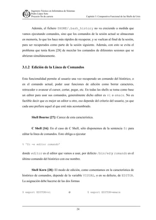 Ingeniero Técnico en Informática de Sistemas
D ddd Pedro López Soto
Proyecto fin de carrera

Capítulo 3: Comparativa Funcional de las Shells de Unix

Además, el fichero $HOME/.bash_history no va creciendo a medida que
vamos ejecutando comandos, sino que los comandos de la sesión actual se almacenan
en memoria, lo que los hace más rápidos de recuperar, y se vuelcan al final de la sesión,
para ser recuperados como parte de la sesión siguiente. Además, con esto se evita el
problema que tenía Korn [28] de mezclar los comandos de diferentes sesiones que se
abrieran simultáneamente.

3.1.2 Edición de la Línea de Comandos
Esta funcionalidad permite al usuario una vez recuperado un comando del histórico, o
en el comando actual, poder usar funciones de edición como borrar caracteres,
retroceder o avanzar el cursor, cortar, pegar, etc. En todas las shells se toma como base
un editor para usar sus comandos, generalmente dicho editor es vi o emacs. No es
factible decir que es mejor un editor u otro, eso depende del criterio del usuario, ya que
cada uno prefiere aquel al que esté más acostumbrado.
Shell Bourne [27]: Carece de esta característica.
C Shell [16]: En el caso de C Shell, sólo disponemos de la sentencia fc para
editar la línea de comandos. Esto obliga a ejecutar
% 'fc -e editor comando'

donde editor es el editor que vamos a usar, por defecto /bin/ed y comando es el
último comando del histórico con ese nombre.
Shell Korn [28]: El modo de edición, como comentamos en la característica de
histórico de comandos, depende de la variable VISUAL, o en su defecto, de EDITOR.
La asignación debe hacerse de las dos formas

$ export EDITOR=vi

o

$ export EDITOR=emacs

24

 