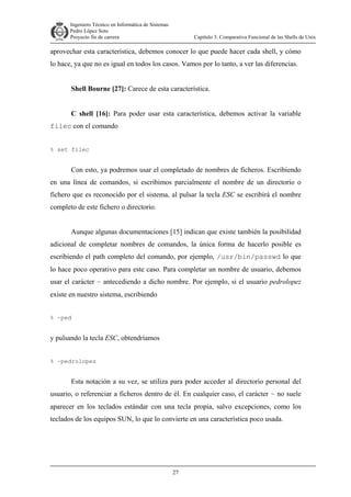 Ingeniero Técnico en Informática de Sistemas
D ddd Pedro López Soto
Proyecto fin de carrera

Capítulo 3: Comparativa Funcional de las Shells de Unix

aprovechar esta característica, debemos conocer lo que puede hacer cada shell, y cómo
lo hace, ya que no es igual en todos los casos. Vamos por lo tanto, a ver las diferencias.
Shell Bourne [27]: Carece de esta característica.
C shell [16]: Para poder usar esta característica, debemos activar la variable
filec con el comando
% set filec

Con esto, ya podremos usar el completado de nombres de ficheros. Escribiendo
en una línea de comandos, si escribimos parcialmente el nombre de un directorio o
fichero que es reconocido por el sistema, al pulsar la tecla ESC se escribirá el nombre
completo de este fichero o directorio.
Aunque algunas documentaciones [15] indican que existe también la posibilidad
adicional de completar nombres de comandos, la única forma de hacerlo posible es
escribiendo el path completo del comando, por ejemplo, /usr/bin/passwd lo que
lo hace poco operativo para este caso. Para completar un nombre de usuario, debemos
usar el carácter ~ antecediendo a dicho nombre. Por ejemplo, si el usuario pedrolopez
existe en nuestro sistema, escribiendo
% ~ped

y pulsando la tecla ESC, obtendríamos
% ~pedrolopez

Esta notación a su vez, se utiliza para poder acceder al directorio personal del
usuario, o referenciar a ficheros dentro de él. En cualquier caso, el carácter ~ no suele
aparecer en los teclados estándar con una tecla propia, salvo excepciones, como los
teclados de los equipos SUN, lo que lo convierte en una característica poco usada.

27

 
