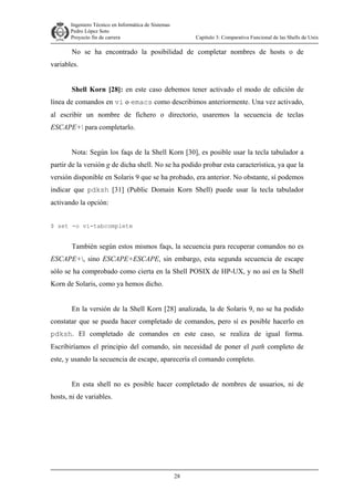Ingeniero Técnico en Informática de Sistemas
D ddd Pedro López Soto
Proyecto fin de carrera

Capítulo 3: Comparativa Funcional de las Shells de Unix

No se ha encontrado la posibilidad de completar nombres de hosts o de
variables.
Shell Korn [28]: en este caso debemos tener activado el modo de edición de
línea de comandos en vi o emacs como describimos anteriormente. Una vez activado,
al escribir un nombre de fichero o directorio, usaremos la secuencia de teclas
ESCAPE+ para completarlo.
Nota: Según los faqs de la Shell Korn [30], es posible usar la tecla tabulador a
partir de la versión g de dicha shell. No se ha podido probar esta característica, ya que la
versión disponible en Solaris 9 que se ha probado, era anterior. No obstante, sí podemos
indicar que pdksh [31] (Public Domain Korn Shell) puede usar la tecla tabulador
activando la opción:
$ set -o vi-tabcomplete

También según estos mismos faqs, la secuencia para recuperar comandos no es
ESCAPE+, sino ESCAPE+ESCAPE, sin embargo, esta segunda secuencia de escape
sólo se ha comprobado como cierta en la Shell POSIX de HP-UX, y no así en la Shell
Korn de Solaris, como ya hemos dicho.
En la versión de la Shell Korn [28] analizada, la de Solaris 9, no se ha podido
constatar que se pueda hacer completado de comandos, pero sí es posible hacerlo en
pdksh. El completado de comandos en este caso, se realiza de igual forma.
Escribiríamos el principio del comando, sin necesidad de poner el path completo de
este, y usando la secuencia de escape, aparecería el comando completo.
En esta shell no es posible hacer completado de nombres de usuarios, ni de
hosts, ni de variables.

28

 