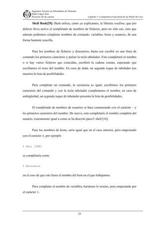 Ingeniero Técnico en Informática de Sistemas
D ddd Pedro López Soto
Proyecto fin de carrera

Capítulo 3: Comparativa Funcional de las Shells de Unix

Shell Bash[29]: Bash utiliza, como ya explicamos, la librería readline, que por
defecto lleva activo el completado de nombres de ficheros, pero no sólo eso, sino que
además podremos completar nombres de comando, variables, hosts y usuarios, de una
forma bastante sencilla.
Para los nombres de ficheros y directorios, basta con escribir en una línea de
comando los primeros caracteres y pulsar la tecla tabulador. Esto completará el nombre
o si hay varios ficheros que coincidan, escribirá la cadena común, esperando que
escribamos el resto del nombre. En caso de duda, un segundo toque de tabulador nos
muestra la lista de posibilidades.
Para completar un comando, la secuencia es igual, escribimos los primeros
caracteres del comando y con la tecla tabulador completamos el nombre, en caso de
ambigüedad, un segundo toque de tabulador presenta la lista de posibilidades.
El completado de nombres de usuarios se hace comenzando con el carácter ~ y
los primeros caracteres del nombre. De nuevo, esto completaría el nombre completo del
usuario, exactamente igual a como se ha descrito para C shell [16].
Para los nombres de hosts, sería igual que en el caso anterior, pero empezando
con el carácter @, por ejemplo
$ @bor [TAB]

se completaría como
$ @borabora

en el caso de que este fuera el nombre del host en el que trabajamos.
Para completar el nombre de variables, haríamos lo mismo, pero empezando por
el carácter $.

29

 