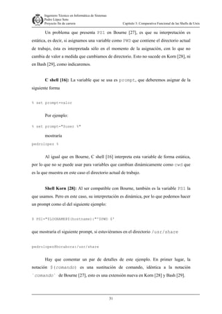 Ingeniero Técnico en Informática de Sistemas
D ddd Pedro López Soto
Proyecto fin de carrera

Capítulo 3: Comparativa Funcional de las Shells de Unix

Un problema que presenta PS1 en Bourne [27], es que su interpretación es
estática, es decir, si asignamos una variable como PWD que contiene el directorio actual
de trabajo, ésta es interpretada sólo en el momento de la asignación, con lo que no
cambia de valor a medida que cambiamos de directorio. Esto no sucede en Korn [28], ni
en Bash [29], como indicaremos.
C shell [16]: La variable que se usa es prompt, que deberemos asignar de la
siguiente forma
% set prompt=valor

Por ejemplo:
% set prompt="$user %"

mostraría
pedrolopez %

Al igual que en Bourne, C shell [16] interpreta esta variable de forma estática,
por lo que no se puede usar para variables que cambian dinámicamente como cwd que
es la que muestra en este caso el directorio actual de trabajo.
Shell Korn [28]: Al ser compatible con Bourne, también es la variable PS1 la
que usamos. Pero en este caso, su interpretación es dinámica, por lo que podemos hacer
un prompt como el del siguiente ejemplo:
$ PS1="$LOGNAME@$(hostname):"'$PWD $'

que mostraría el siguiente prompt, si estuviéramos en el directorio /usr/share
pedrolopez@borabora:/usr/share

Hay que comentar un par de detalles de este ejemplo. En primer lugar, la
notación $(comando) es una sustitución de comando, idéntica a la notación
`comando` de Bourne [27], esto es una extensión nueva en Korn [28] y Bash [29].

31

 