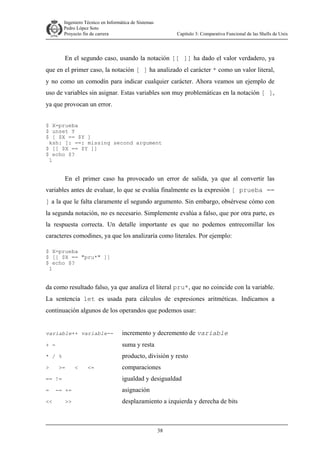 Ingeniero Técnico en Informática de Sistemas
D ddd Pedro López Soto
Proyecto fin de carrera

Capítulo 3: Comparativa Funcional de las Shells de Unix

En el segundo caso, usando la notación [[ ]] ha dado el valor verdadero, ya
que en el primer caso, la notación [ ] ha analizado el carácter * como un valor literal,
y no como un comodín para indicar cualquier carácter. Ahora veamos un ejemplo de
uso de variables sin asignar. Estas variables son muy problemáticas en la notación [ ],
ya que provocan un error.
$ X=prueba
$ unset Y
$ [ $X == $Y ]
ksh: [: ==: missing second argument
$ [[ $X == $Y ]]
$ echo $?
1

En el primer caso ha provocado un error de salida, ya que al convertir las
variables antes de evaluar, lo que se evalúa finalmente es la expresión [ prueba ==
] a la que le falta claramente el segundo argumento. Sin embargo, obsérvese cómo con
la segunda notación, no es necesario. Simplemente evalúa a falso, que por otra parte, es
la respuesta correcta. Un detalle importante es que no podemos entrecomillar los
caracteres comodines, ya que los analizaría como literales. Por ejemplo:
$ X=prueba
$ [[ $X == "pru*" ]]
$ echo $?
1

da como resultado falso, ya que analiza el literal pru*, que no coincide con la variable.
La sentencia let es usada para cálculos de expresiones aritméticas. Indicamos a
continuación algunos de los operandos que podemos usar:

variable++ variable--

incremento y decremento de variable

+ -

suma y resta

* / %

producto, división y resto

>

>=

<

<=

comparaciones

== !=

igualdad y desigualdad

=

asignación

<<

-= +=
>>

desplazamiento a izquierda y derecha de bits

38

 