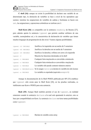 Ingeniero Técnico en Informática de Sistemas
D ddd Pedro López Soto
Proyecto fin de carrera

Capítulo 3: Comparativa Funcional de las Shells de Unix

C shell [16]: aunque no existe la posibilidad de declarar una variable de un
determinado tipo, la distinción de variables se hace a nivel de los operadores que
usemos: mientras las asignaciones de variables de cadena y booleanas se hacen con
set, las asignaciones y operaciones aritméticas se realizan con @.
Shell Korn [28]: es compatible con la sentencia readonly de Bourne [27],
pero además aporta la sentencia typeset que permite cambiar atributos de una
variable, asemejándose así, a la característica de declaración de variables que tienen
muchos lenguajes de programación de alto nivel. Veamos algunas posibilidades:

typeset -L5 VARIABLE

Justifica a la izquierda con un ancho de 5 caracteres

typeset -R5 VARIABLE

Justifica a la derecha con un ancho de 5 caracteres

typeset -Z5 VARIABLE

Justifica a la derecha y rellena con ceros a la izquierda

typeset -f

Muestra las funciones declaradas en la shell

typeset -l VARIABLE

Cualquier letra mayúscula es convertida a minúscula

typeset -u VARIABLE

Cualquier letra minúscula es convertida a mayúscula

typeset -i VARIABLE

La variable sólo puede contener números enteros

typeset -r VARIABLE=valor

Se le asigna valor y se declara la variable de sólo lectura

typeset -x VARIABLE

La variable es exportada (equivale a export)

Aunque la documentación de la Shell POSIX publicada por HP [33] establece
que typeset sólo existe para la Shell Korn [28], en las pruebas realizadas, es
indiferente usar Korn o POSIX para esta sentencia.
Bash [29]: Aunque Bash también permite el uso de typeset, en realidad
estaremos usando la sentencia declare a la cual está apuntando la anterior, esto se
hace por compatibilidad con Korn. La sentencia declare no tiene tantas posibilidades
como typeset:

typeset -a VARIABLE

Declara la variable como array

43

 