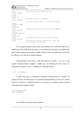 Ingeniero Técnico en Informática de Sistemas
D ddd Pedro López Soto
Proyecto fin de carrera

346
$ echo $COLOR
rojo
$ ksh
$ echo $$
347
$ echo $COLOR
$ exit
$ export COLOR
$ ksh
$ echo $$
348
$ echo $COLOR
rojo
$ COLOR=amarillo
$ exit
$ echo $$
346
$ echo $COLOR
rojo

Capítulo 3: Comparativa Funcional de las Shells de Unix

# Process Id de la shell actual

# Process Id de la subshell
# No se muestra nada en la salida estándar

# Nuevo Process Id para otra nueva Subshell

# Estamos de nuevo en la shell original
# La shell original conserva el valor que
# tenía para la variable

En el ejemplo anterior vemos cómo una variable no es visible por parte de los
subprocesos de la shell hasta que esta no es exportada. Por otra parte, los cambios que
hagan dichos subprocesos en dicha variable lo hacen sobre una copia local, con lo cual
no influyen en el valor de la variable original.
Adicionalmente, Korn [28] y Bash [29] poseen la opción allexport que
exporta automáticamente cualquier variable que sea definida de forma local, sin
necesidad de hacerles export. Se define de la siguiente forma:
$ set -o allexport

C shell [16] tiene un tratamiento totalmente diferente para las variables de
entorno y locales. En primer lugar, son totalmente independientes, es decir, una variable
local no se convierte a variable de entorno, ni viceversa. Las variables locales se define
y desasignan de la siguiente forma:
set VARIABLE=valor
unset VARIABLE

Las variables de entorno usan la sintaxis:

45

 
