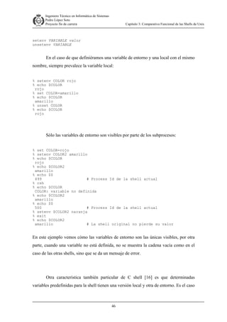 Ingeniero Técnico en Informática de Sistemas
D ddd Pedro López Soto
Proyecto fin de carrera

Capítulo 3: Comparativa Funcional de las Shells de Unix

setenv VARIABLE valor
unsetenv VARIABLE

En el caso de que definiéramos una variable de entorno y una local con el mismo
nombre, siempre prevalece la variable local:
% setenv COLOR rojo
% echo $COLOR
rojo
% set COLOR=amarillo
% echo $COLOR
amarillo
% unset COLOR
% echo $COLOR
rojo

Sólo las variables de entorno son visibles por parte de los subprocesos:
% set COLOR=rojo
% setenv COLOR2 amarillo
% echo $COLOR
rojo
% echo $COLOR2
amarillo
% echo $$
499
# Process Id de la shell actual
% csh
% echo $COLOR
COLOR: variable no definida
% echo $COLOR2
amarillo
% echo $$
500
# Process Id de la shell actual
% setenv $COLOR2 naranja
% exit
% echo $COLOR2
amarillo
# La shell original no pierde su valor

En este ejemplo vemos cómo las variables de entorno son las únicas visibles, por otra
parte, cuando una variable no está definida, no se muestra la cadena vacía como en el
caso de las otras shells, sino que se da un mensaje de error.

Otra característica también particular de C shell [16] es que determinadas
variables predefinidas para la shell tienen una versión local y otra de entorno. Es el caso

46

 