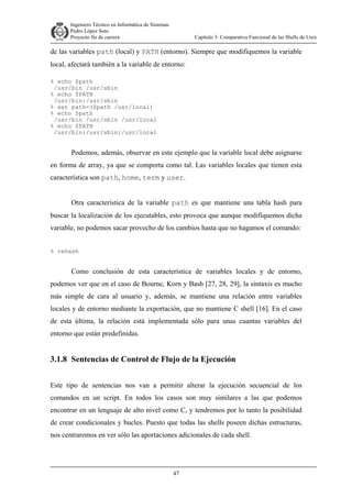 Ingeniero Técnico en Informática de Sistemas
D ddd Pedro López Soto
Proyecto fin de carrera

Capítulo 3: Comparativa Funcional de las Shells de Unix

de las variables path (local) y PATH (entorno). Siempre que modifiquemos la variable
local, afectará también a la variable de entorno:
% echo $path
/usr/bin /usr/sbin
% echo $PATH
/usr/bin:/usr/sbin
% set path=($path /usr/local)
% echo $path
/usr/bin /usr/sbin /usr/local
% echo $PATH
/usr/bin:/usr/sbin:/usr/local

Podemos, además, observar en este ejemplo que la variable local debe asignarse
en forma de array, ya que se comporta como tal. Las variables locales que tienen esta
característica son path, home, term y user.
Otra característica de la variable path es que mantiene una tabla hash para
buscar la localización de los ejecutables, esto provoca que aunque modifiquemos dicha
variable, no podemos sacar provecho de los cambios hasta que no hagamos el comando:
% rehash

Como conclusión de esta característica de variables locales y de entorno,
podemos ver que en el caso de Bourne, Korn y Bash [27, 28, 29], la sintaxis es mucho
más simple de cara al usuario y, además, se mantiene una relación entre variables
locales y de entorno mediante la exportación, que no mantiene C shell [16]. En el caso
de esta última, la relación está implementada sólo para unas cuantas variables del
entorno que están predefinidas.

3.1.8 Sentencias de Control de Flujo de la Ejecución
Este tipo de sentencias nos van a permitir alterar la ejecución secuencial de los
comandos en un script. En todos los casos son muy similares a las que podemos
encontrar en un lenguaje de alto nivel como C, y tendremos por lo tanto la posibilidad
de crear condicionales y bucles. Puesto que todas las shells poseen dichas estructuras,
nos centraremos en ver sólo las aportaciones adicionales de cada shell.

47

 