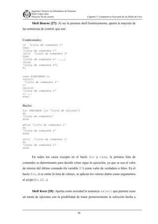 Ingeniero Técnico en Informática de Sistemas
D ddd Pedro López Soto
Proyecto fin de carrera

Capítulo 3: Comparativa Funcional de las Shells de Unix

Shell Bourne [27]: Al ser la primera shell históricamente, aporta la mayoría de
las sentencias de control, que son:
Condicionales:
if 'lista de comandos 1'
then
'lista de comandos 2'
[elif 'lista de comandos 3'
then
'lista de comandos 4' ....]
[else
'lista de comandos X']
fi
case $VARIABLE in
valor1)
'lista de comandos 1'
;;
valor2)
'lista de comandos 2'
;; ...
esac

Bucles:
for VARIABLE [in 'lista de valores']
do
'lista de comandos'
done
while 'lista de comandos 1'
do
'lista de comandos 2'
done
until 'lista de comandos 1'
do
'lista de comandos 2'
done

En todos los casos excepto en el bucle for y case, la primera lista de
comandos es determinante para decidir cómo sigue la ejecución, ya que se usa el valor
de retorno del último comando (la variable $?) como valor de verdadero o falso. En el
bucle for, si se omite la lista de valores, se aplican los valores dados como argumentos
al script ($1, $2...).
Shell Korn [28]: Aporta como novedad la sentencia select que permite crear
un menú de opciones con la posibilidad de tratar posteriormente la selección hecha a

48

 
