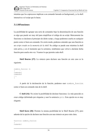 Ingeniero Técnico en Informática de Sistemas
D ddd Pedro López Soto
Proyecto fin de carrera

Capítulo 3: Comparativa Funcional de las Shells de Unix

mientras que los coprocesos implican a un comando lanzado en background, y a la shell
interactiva o el script que lo lanza.

3.1.10 Funciones
La posibilidad de agrupar una serie de comandos bajo la denominación de una función
es algo que puede ser muy útil para simplificar el código de un script. Básicamente las
funciones se declaran al principio de dicho script, y luego podremos usarla en cualquier
punto como si fuera un comando. En cierto modo, podemos entender que una función es
un script creado en la memoria de la shell. Su código se puede usar mientras la shell
está activa, y en el momento que la cerramos, tendríamos que volver a declarar dicha
función para usarla otra vez. Veamos lo que permite cada shell.
Shell Bourne [27]: La sintaxis para declarar una función en este caso es la
siguiente.
nombre_funcion ()
{
comando1
comando2
...
}

A partir de la declaración de la función, podemos usar nombre_funcion
como si fuera un comando más de la shell.
C shell [16]: No existe la posibilidad de declarar funciones. Lo más parecido es
crear código delimitado por etiquetas y usar la sentencia goto. Esta opción no es muy
elegante.

Shell Korn [28]: Permite la misma posibilidad de la Shell Bourne [27], pero
además da la opción de declarar una función con una sintaxis un poco más clara.
function nombre_funcion
{
comando1
54

 