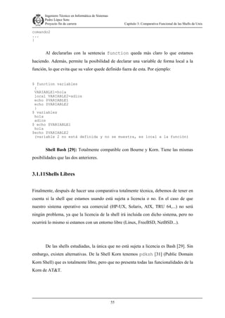 Ingeniero Técnico en Informática de Sistemas
D ddd Pedro López Soto
Proyecto fin de carrera

Capítulo 3: Comparativa Funcional de las Shells de Unix

comando2
...
}

Al declararlas con la sentencia function queda más claro lo que estamos
haciendo. Además, permite la posibilidad de declarar una variable de forma local a la
función, lo que evita que su valor quede definido fuera de esta. Por ejemplo:
$ function variables
{
VARIABLE1=hola
local VARIABLE2=adios
echo $VARIABLE1
echo $VARIABLE2
}
$ variables
hola
adios
$ echo $VARIABLE1
hola
$echo $VARIABLE2
(variable 2 no está definida y no se muestra, es local a la función)

Shell Bash [29]: Totalmente compatible con Bourne y Korn. Tiene las mismas
posibilidades que las dos anteriores.

3.1.11 Shells Libres
Finalmente, después de hacer una comparativa totalmente técnica, debemos de tener en
cuenta si la shell que estamos usando está sujeta a licencia o no. En el caso de que
nuestro sistema operativo sea comercial (HP-UX, Solaris, AIX, TRU 64,...) no será
ningún problema, ya que la licencia de la shell irá incluida con dicho sistema, pero no
ocurrirá lo mismo si estamos con un entorno libre (Linux, FreeBSD, NetBSD...).

De las shells estudiadas, la única que no está sujeta a licencia es Bash [29]. Sin
embargo, existen alternativas. De la Shell Korn tenemos pdksh [31] (Public Domain
Korn Shell) que es totalmente libre, pero que no presenta todas las funcionalidades de la
Korn de AT&T.

55

 