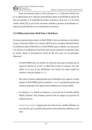 Ingeniero Técnico en Informática de Sistemas
D ddd Pedro López Soto
Proyecto fin de carrera

Capítulo 3: Comparativa Funcional de las Shells de Unix

Existe una alternativa libre a C shell [16] que es tcsh [18] (Tenex Shell). Esta
es un superconjunto de C shell que principalmente aporta la posibilidad de edición de
línea de comandos y el completado de nombres de ficheros con la tecla tab, de forma
similar a Bash [29], lo que la hace una buena candidata a personas acostumbradas a C
shell que quieran disfrutar de esas características interactivas.

3.1.12 Diferencias Entre Shell Posix y Shell Korn
En varias ocasiones hemos citado a la Shell POSIX. Como ya comentamos, esta shell es
la que se utiliza por defecto en el entorno HP-UX de los servidores Hewlett Packard.
Las diferencias entre la Shell Korn y la Shell POSIX, como ya dijimos, son muy pocas,
y no afectan a lo estudiado por el momento, pero en esta comparativa no podíamos dejar
de citarlas. Según la documentación oficial de HP [33], estas son las principales
diferencias:
–

La Shell POSIX busca los nombres de funciones antes que los nombres de las
sentencias internas de la shell. La Shell Korn lo hace al contrario. Esto sólo
influye en el caso de que definiéramos una función con algún nombre de
sentencia, como por ejemplo while.

–

Para tener el mismo comportamiento que la Shell Korn con respecto al punto
anterior, la Shell POSIX aporta la sentencia command que permite ejecutar una
sentencia ignorando si hay alguna función definida con el mismo nombre.

–

La sentencia time deja de ser sentencia, y se convierte en el comando estándar
POSIX '/bin/time'. Este comando permite medir los tiempos de ejecución de
cualquier proceso.

–

readonly y export proporcionan una salida con las variables definidas con
esas opciones, que es posible redireccionar como entrada para definirlas en otra
shell.

56

 