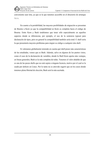 Ingeniero Técnico en Informática de Sistemas
D ddd Pedro López Soto
Proyecto fin de carrera

Capítulo 3: Comparativa Funcional de las Shells de Unix

conveniente usar ésta, ya que es la que tenemos accesible en el directorio de arranque
/bin.
En cuanto a la portabilidad, las mayores posibilidades de migración se presentan
de Bourne a Korn ya que la compatibilidad en Korn es completa hacia el código de
Bourne. Entre Korn y Bash tendríamos que tener sólo especialmente en aquellos
aspectos donde se diferencian, por ejemplo, el uso de la sentencia typeset para
declaración de tipos, pero en general la compatibilidad también sería total. C shell sería
la que presentaría mayores problemas para migrar su código a cualquier otra shell.
Si valoramos globalmente teniendo en cuenta qué shell posee más características
de las estudiadas, vemos que es Bash. Además, salvo en algunos de los puntos vistos,
como el caso de la declaración de variables, donde la Shell Korn aporta más ventajas,
en líneas generales, Bash es la más completa de todas. Tenemos el valor añadido de que
es una de las pocas shells que no está sujeta a ninguna licencia, motivo por el cual es la
usada por defecto en Linux. Por lo tanto no es atrevido sugerir que en los casos donde
tenemos plena libertad de elección, Bash será la más acertada.

59

 