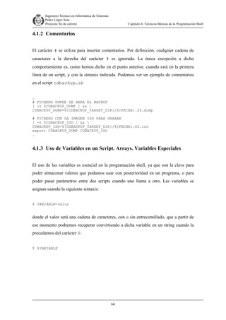 Ingeniero Técnico en Informática de Sistemas
D ddd Pedro López Soto
Proyecto fin de carrera

Capítulo 4: Técnicas Básicas de la Programación Shell

4.1.2 Comentarios
El carácter # se utiliza para insertar comentarios. Por definición, cualquier cadena de
caracteres a la derecha del carácter # es ignorada. La única excepción a dicho
comportamiento es, como hemos dicho en el punto anterior, cuando está en la primera
línea de un script, y con la sintaxis indicada. Podemos ver un ejemplo de comentarios
en el script cdbackup.sh
…
# FICHERO DONDE SE HARA EL BACKUP
[ -z $CDBACKUP_DUMP ] && 
CDBACKUP_DUMP=${CDBACKUP_TARGET_DIR}/${FECHA}.$$.dump
# FICHERO CON LA IMAGEN ISO PARA GRABAR
[ -z $CDBACKUP_ISO ] && 
CDBACKUP_ISO=${CDBACKUP_TARGET_DIR}/${FECHA}.$$.iso
export CDBACKUP_DUMP CDBACKUP_ISO
…

4.1.3 Uso de Variables en un Script. Arrays. Variables Especiales
El uso de las variables es esencial en la programación shell, ya que son la clave para
poder almacenar valores que podamos usar con posterioridad en un programa, o para
poder pasar parámetros entre dos scripts cuando uno llama a otro. Las variables se
asignan usando la siguiente sintaxis:
$ VARIABLE=valor

donde el valor será una cadena de caracteres, con o sin entrecomillado, que a partir de
ese momento podremos recuperar convirtiendo a dicha variable en un string cuando la
precedamos del carácter $:
$ $VARIABLE

66

 
