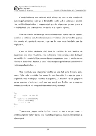 Ingeniero Técnico en Informática de Sistemas
D ddd Pedro López Soto
Proyecto fin de carrera

Capítulo 4: Técnicas Básicas de la Programación Shell

Cuando iniciamos una sesión de shell, siempre se reservan dos espacios de
memoria para almacenar variables, el de variables locales y el de variables de entorno.
Una variable sólo existirá en el proceso actual, y en los subprocesos que este genere, si
se ha exportado. Esto ya fue descrito con detalle en el segundo capítulo.
Para ver todas las variables que hay actualmente tanto locales como de entorno,
usaremos la sentencia set. Con la sentencia env veremos sólo las variables que han
sido pasadas al espacio de entorno y que por lo tanto, serán heredadas por los
subprocesos.
Como se habrá observado, casi todas las variables de usan nombres en
mayúsculas. Esto no es obligatorio, pero suele usarse como convención para distinguir
las variables del resto del código, aunque si queremos podemos poner el nombre de una
variable en minúsculas. Además, el único carácter especial permitido en los nombres de
variables es el guión bajo _.
Otra posibilidad que ofrecen las variables en una shell es la de usarse como
arrays. Sólo están permitidos los arrays de una dimensión. La notación para la
asignación y uso de arrays ya se indicó en el punto 3.1.7. Podemos ver un ejemplo de
uso de arrays en el script path.sh que hace uso de uno de ellos para segregar un
nombre de fichero en sus componentes (subdirectorios y nombre):
…
X=0
until [[ $PATH1 != */* ]]
do
NAME[$X]=${PATH1%%/*}
PATH1=${PATH1#*/}
((X = X + 1))
done
…

Tenemos otro ejemplo en el script logrotate.sh que lo usa para extraer el
nombre del primer fichero de una lista ordenada por fecha de modificación (extraerá el
más antiguo):

69

 
