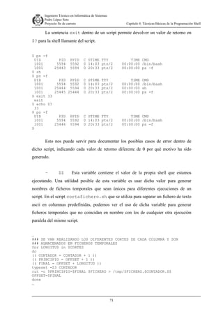 Ingeniero Técnico en Informática de Sistemas
D ddd Pedro López Soto
Proyecto fin de carrera

Capítulo 4: Técnicas Básicas de la Programación Shell

La sentencia exit dentro de un script permite devolver un valor de retorno en
$? para la shell llamante del script.
$ ps -f
UID
1001
1001
$ sh
$ ps -f
UID
1001
1001
1001
$ exit 33
exit
$ echo $?
33
$ ps -f
UID
1001
1001
$

PID
5594
25443

PPID
5592
5594

C STIME TTY
0 14:03 pts/2
0 20:33 pts/2

TIME CMD
00:00:00 /bin/bash
00:00:00 ps -f

PID PPID
5594 5592
25444 5594
25445 25444

C
0
0
0

TIME
00:00:00
00:00:00
00:00:00

PID
5594
25446

C STIME TTY
0 14:03 pts/2
0 20:33 pts/2

PPID
5592
5594

STIME
14:03
20:33
20:33

TTY
pts/2
pts/2
pts/2

CMD
/bin/bash
sh
ps -f

TIME CMD
00:00:00 /bin/bash
00:00:00 ps -f

Esto nos puede servir para documentar los posibles casos de error dentro de
dicho script, indicando cada valor de retorno diferente de 0 por qué motivo ha sido
generado.
–

$$

Esta variable contiene el valor de la propia shell que estamos

ejecutando. Una utilidad posible de esta variable es usar dicho valor para generar
nombres de ficheros temporales que sean únicos para diferentes ejecuciones de un
script. En el script cortafichero.sh que se utiliza para separar un fichero de texto
ascii en columnas predefinidas, podemos ver el uso de dicha variable para generar
ficheros temporales que no coincidan en nombre con los de cualquier otra ejecución
paralela del mismo script.
…
### SE VAN REALIZANDO LOS DIFERENTES CORTES DE CADA COLUMNA Y SON
### ALMACENADOS EN FICHEROS TEMPORALES
for LONGITUD in $CORTES
do
(( CONTADOR = CONTADOR + 1 ))
(( PRINCIPIO = OFFSET + 1 ))
(( FINAL = OFFSET + LONGITUD ))
typeset -Z3 CONTADOR
cut -c $PRINCIPIO-$FINAL $FICHERO > /tmp/$FICHERO.$CONTADOR.$$
OFFSET=$FINAL
done
…

71

 