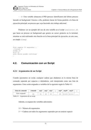 Ingeniero Técnico en Informática de Sistemas
D ddd Pedro López Soto
Proyecto fin de carrera

Capítulo 4: Técnicas Básicas de la Programación Shell

– $! Esta variable almacena el PID (process identificator) del último proceso
lanzado en background. Gracias a ella, podemos lanzar de forma paralela a la línea de
ejecución principal, un proceso que vaya haciendo otro trabajo adicional.
Podemos ver un ejemplo del uso de esta variable en el script usacursor.sh
que lanza un proceso en background que genera un cursor giratorio en la terminal,
mientras se está realizando otra función en la línea principal de ejecución, en este caso,
un simple sleep:
…
echo espere 10 segundos...
./cursor &
sleep 10
kill $!
echo Ahora puede continuar
…

4.2.

Comunicación con un Script

4.2.1 Argumentos de un Script
Cuando ejecutamos un script, cualquier cadena que añadamos en la misma línea de
comando separada por espacios o tabuladores, será interpretada como una lista de
argumentos. Estos serán asignados a variables de la siguiente según la Tabla 4.1:
Línea de comando
Valor asignado

comando

$0
Tabla 4.1: Argumentos de un script.

arg1

arg2

arg3

...

arg9

$1

$2

$3

...

$9

arg10

arg11

${10} ${11}

Además, se asignan dos variables adicionales:
$# = Número de argumentos
$* = Cadena con todos los argumentos separados por un carácter espacio

72

...
...

 