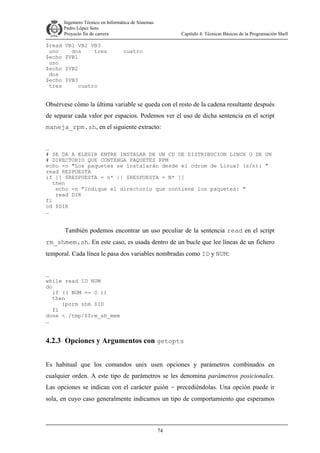 Ingeniero Técnico en Informática de Sistemas
D ddd Pedro López Soto
Proyecto fin de carrera

$read
uno
$echo
uno
$echo
dos
$echo
tres

VB1 VB2 VB3
dos
tres
$VB1

Capítulo 4: Técnicas Básicas de la Programación Shell

cuatro

$VB2
$VB3
cuatro

Obsérvese cómo la última variable se queda con el resto de la cadena resultante después
de separar cada valor por espacios. Podemos ver el uso de dicha sentencia en el script
maneja_rpm.sh, en el siguiente extracto:
…
# SE DA A ELEGIR ENTRE INSTALAR DE UN CD DE DISTRIBUCION LINUX O DE UN
# DIRECTORIO QUE CONTENGA PAQUETES RPM
echo -n "Los paquetes se instalarán desde el cdrom de Linux? (s/n): "
read RESPUESTA
if [[ $RESPUESTA = n* || $RESPUESTA = N* ]]
then
echo -n "Indique el directorio que contiene los paquetes: "
read DIR
fi
cd $DIR
…

También podemos encontrar un uso peculiar de la sentencia read en el script
rm_shmem.sh. En este caso, es usada dentro de un bucle que lee líneas de un fichero
temporal. Cada línea le pasa dos variables nombradas como ID y NUM:
…
while read ID NUM
do
if (( NUM == 0 ))
then
ipcrm shm $ID
fi
done < /tmp/$$rm_sh_mem
…

4.2.3 Opciones y Argumentos con getopts
Es habitual que los comandos unix usen opciones y parámetros combinados en
cualquier orden. A este tipo de parámetros se les denomina parámetros posicionales.
Las opciones se indican con el carácter guión - precediéndolas. Una opción puede ir
sola, en cuyo caso generalmente indicamos un tipo de comportamiento que esperamos

74

 