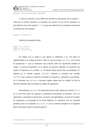 Ingeniero Técnico en Informática de Sistemas
D ddd Pedro López Soto
Proyecto fin de carrera

Capítulo 4: Técnicas Básicas de la Programación Shell

getopts lista_de_opciones VARIABLE

La lista de opciones es una cadena de caracteres comenzando con el carácter :.
Cada uno de dichos caracteres se considera una opción. Si uno de los caracteres va
precedido de nuevo del carácter “:”, se asume que debe llevar un parámetro posicional
a continuación. Por ejemplo:
getopts “:af:dm” vb

Admitiría comandos del tipo:
$cmd -a -f file -d
$cmd -f file -am
$cmd -m -f file -ad
…

En ningún caso se indica si una opción es obligatoria o no. Eso debe ser
implementado en el código posterior. Cada vez que invocamos getopts, lee la línea
de argumentos $* que ya indicamos que contiene todos los argumentos pasados al
script, y lo procesa basándose en la cadena de opciones indicada. Si encuentra una
opción, la deposita en la variable vb. Si además dicha opción lleva un parámetro, lo
deposita en la variable especial $OPTARG. También se actualiza una variable
$OPTIND que contiene el número de bloques de opciones y parámetros encontrados.
En el momento que getopts encuentra alguna cadena que no cumple la lista de
opciones indicada, deja de analizar la cadena de argumentos.
Generalmente getopts irá al principio de un script, dentro de un bucle while
en el cual tome todas las opciones y parámetros encontrados al principio. Una vez
capturados y realizadas las decisiones y acciones correspondientes, el resto de la cadena
de argumentos es procesada de la forma habitual. La estructura una vez montada
quedaría como en el ejemplo opciones.sh que se muestra completo en el siguiente
punto. Mostramos aquí la estructura general.

while getopts ":abc:de:fg" OPCION
76

 