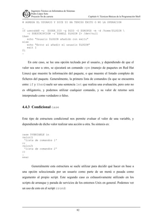 Ingeniero Técnico en Informática de Sistemas
D ddd Pedro López Soto
Proyecto fin de carrera

Capítulo 4: Técnicas Básicas de la Programación Shell

# AGREGA EL USUARIO Y DICE SI HA TENIDO ÉXITO O NO LA OPERACION
…
If useradd$ -u $USER_UID –g $GID –G $GRUPOS –m –d /home/$LOGIN 
–c $DESCRIPCION –s $SHELL $LOGIN 2> /dev/null
then
echo “Usuario $LOGIN añadido con exito”
else
echo “Error al añadir el usuario $LOGIN”
exit 1
fi
…

En este caso, se lee una opción tecleada por el usuario, y dependiendo de que el
valor sea uno u otro, se ejecutará un comando rpm (manejo de paquetes en Red Hat
Linux) que muestre la información del paquete, o que muestre el listado completo de
ficheros del paquete. Generalmente, la primera lista de comandos (la que se encuentra
entre if y then) suele ser una sentencia let que realiza una evaluación, pero esto no
es obligatorio, y podemos utilizar cualquier comando, y su valor de retorno será
interpretado como verdadero o falso.

4.4.3 Condicional case
Este tipo de estructura condicional nos permite evaluar el valor de una variable, y
dependiendo de dicho valor realizar una acción u otra. Su sintaxis es:
case $VARIABLE in
valor1)
'lista de comandos 1'
;;
valor2)
'lista de comandos 2'
;;
…
esac

Generalmente esta estructura se suele utilizar para decidir qué hacer en base a
una opción seleccionada por un usuario como parte de un menú o pasada como
argumento al propio script. Este segundo caso es exhaustivamente utilizado en los
scripts de arranque y parada de servicios de los entornos Unix en general. Podemos ver
un uso de esto en el script crond:

82

 