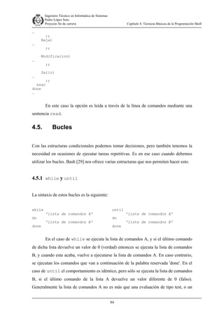 Ingeniero Técnico en Informática de Sistemas
D ddd Pedro López Soto
Proyecto fin de carrera

…
…

…

…

Capítulo 4: Técnicas Básicas de la Programación Shell

;;
Baja)
;;
Modificacion)
;;
Salir)

;;
esac
done
…

En este caso la opción es leída a través de la línea de comandos mediante una
sentencia read.

4.5.

Bucles

Con las estructuras condicionales podemos tomar decisiones, pero también tenemos la
necesidad en ocasiones de ejecutar tareas repetitivas. Es en ese caso cuando debemos
utilizar los bucles. Bash [29] nos ofrece varias estructuras que nos permiten hacer esto.

4.5.1 while y until
La sintaxis de estos bucles es la siguiente:
while
do
done

'lista de comandos A'
'lista de comandos B'

until
do
done

'lista de comandos A'
'lista de comandos B'

En el caso de while se ejecuta la lista de comandos A, y si el último comando
de dicha lista devuelve un valor de 0 (verdad) entonces se ejecuta la lista de comandos
B, y cuando esta acaba, vuelve a ejecutarse la lista de comandos A. En caso contrario,
se ejecutan los comandos que van a continuación de la palabra reservada 'done'. En el
caso de until el comportamiento es idéntico, pero sólo se ejecuta la lista de comandos
B, si el último comando de la lista A devuelve un valor diferente de 0 (falso).
Generalmente la lista de comandos A no es más que una evaluación de tipo test, o un
84

 