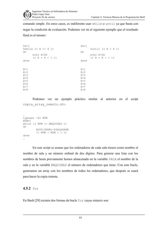 Ingeniero Técnico en Informática de Sistemas
D ddd Pedro López Soto
Proyecto fin de carrera

Capítulo 4: Técnicas Básicas de la Programación Shell

comando simple. En estos casos, es indiferente usar while o until ya que basta con
negar la condición de evaluación. Podemos ver en el siguiente ejemplo que el resultado
final es el mismo:
$X=1
$while (( X <= 8 ))
do
echo X=$X
(( X = X + 1 ))
done

$X=1

X=1
X=2
X=3
X=4
X=5
X=6
X=7
X=8

X=1
X=2
X=3
X=4
X=5
X=6
X=7
X=8

do
done

$until (( X > 8 ))
echo X=$X
(( X = X + 1 ))

Podemos ver un ejemplo práctico similar al anterior en el script
copia_array_remoto.sh:
…
typeset -Z2 NUM
NUM=1
while (( NUM <= MAQUINAS ))
do
HOST[$NUM]=$SALA$NUM
(( NUM = NUM + 1 ))
done
…

En este script se asume que los ordenadores de cada sala tienen como nombre el
nombre de sala y un número ordinal de dos dígitos. Para generar una lista con los
nombres de hosts previamente hemos almacenado en la variable SALA el nombre de la
sala y en la variable MAQUINAS el número de ordenadores que tiene. Con este bucle,
generamos un array con los nombres de todos los ordenadores, que después se usará
para hacer la copia remota.

4.5.2 for
En Bash [29] existen dos formas de bucle for cuyas sintaxis son:

85

 