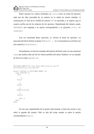 Ingeniero Técnico en Informática de Sistemas
D ddd Pedro López Soto
Proyecto fin de carrera

Capítulo 4: Técnicas Básicas de la Programación Shell

Select muestra los valores facilitados en lista como un menú de opciones
cada una de ellas precedida de un número en la salida de errores estándar. A
continuación, el valor de la variable de entorno PS3 es mostrado, y se espera a que el
usuario escriba uno de los números de las opciones. Dependiendo del número usado,
VARIABLE será asignada a la opción correspondiente y se ejecutará lista de
comandos.
Una vez terminada dicha ejecución, se volverá al menú de opciones. La
ejecución del bucle finaliza al pulsar EOF (crtl + d) o al encontrarse en el bucle con
una sentencia break o exit.
Generalmente, la lista de comandos del interior del bucle suele ser una estructura
case que analiza cada uno de los valores posibles del menú. Podemos ver un ejemplo
de ello en el script agenda.sh:
…
OPCIONES_MENU="Ver Alta Baja Modificacion Salir"
PS3="Selecciona una Opcion"
select OPCION in $OPCIONES_MENU; do
case $OPCION in
Ver)
…
;;
Alta)
…
;;
Baja)
…
;;
Modificacion)
…
;;
Salir)
…
exit 0
esac
done
…

En este caso, dependiendo de la opción seleccionada, se hará una acción u otra
sobre la agenda del usuario. Sólo se sale del script cuando se pulsa la opción
correspondiente a Salir.

88

 