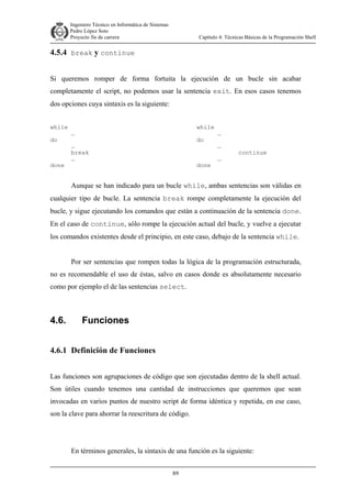 Ingeniero Técnico en Informática de Sistemas
D ddd Pedro López Soto
Proyecto fin de carrera

Capítulo 4: Técnicas Básicas de la Programación Shell

4.5.4 break y continue
Si queremos romper de forma fortuita la ejecución de un bucle sin acabar
completamente el script, no podemos usar la sentencia exit. En esos casos tenemos
dos opciones cuya sintaxis es la siguiente:
while
do

done

while

…

do

…
break
…

done

…
…
…

continue

Aunque se han indicado para un bucle while, ambas sentencias son válidas en
cualquier tipo de bucle. La sentencia break rompe completamente la ejecución del
bucle, y sigue ejecutando los comandos que están a continuación de la sentencia done.
En el caso de continue, sólo rompe la ejecución actual del bucle, y vuelve a ejecutar
los comandos existentes desde el principio, en este caso, debajo de la sentencia while.
Por ser sentencias que rompen todas la lógica de la programación estructurada,
no es recomendable el uso de éstas, salvo en casos donde es absolutamente necesario
como por ejemplo el de las sentencias select.

4.6.

Funciones

4.6.1 Definición de Funciones
Las funciones son agrupaciones de código que son ejecutadas dentro de la shell actual.
Son útiles cuando tenemos una cantidad de instrucciones que queremos que sean
invocadas en varios puntos de nuestro script de forma idéntica y repetida, en ese caso,
son la clave para ahorrar la reescritura de código.

En términos generales, la sintaxis de una función es la siguiente:
89

 