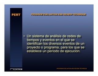 •  Un sistema de análisis de redes de
tiempos y eventos en el que se
identifican los diversos eventos de un
proyecto o programa, para los que se
establece un período de ejecución.
PERT
PROGRAM EVALUATION AND REVIEW TECHNIQUE
PROGRAM EVALUATION AND REVIEW TECHNIQUE
 