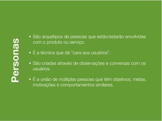 • São arquétipos de pessoas que estão/estarão envolvidas
Personas

            com o produto ou serviço.

           • É a técnica que dá “cara aos usuários”.

           • São criadas através de observações e conversas com os
            usuários.

           • É a união de múltiplas pessoas que têm objetivos, metas,
            motivações e comportamentos similares.
 