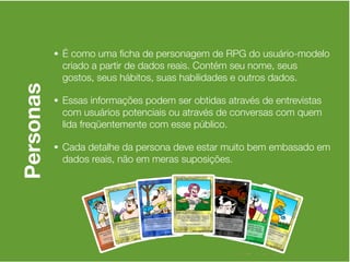 • É como uma ﬁcha de personagem de RPG do usuário-modelo
            criado a partir de dados reais. Contém seu nome, seus
            gostos, seus hábitos, suas habilidades e outros dados.
Personas

           • Essas informações podem ser obtidas através de entrevistas
            com usuários potenciais ou através de conversas com quem
            lida freqüentemente com esse público.

           • Cada detalhe da persona deve estar muito bem embasado em
            dados reais, não em meras suposições.
 
