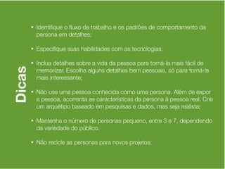 • Identiﬁque o ﬂuxo de trabalho e os padrões de comportamento da
          persona em detalhes;

        • Especiﬁque suas habilidades com as tecnologias;

        • Inclua detalhes sobre a vida da pessoa para torná-la mais fácil de
Dicas


          memorizar. Escolha alguns detalhes bem pessoais, só para torná-la
          mais interessante;

        • Não use uma pessoa conhecida como uma persona. Além de expor
          a pessoa, acorrenta as características da persona à pessoa real. Crie
          um arquétipo baseado em pesquisas e dados, mas seja realista;

        • Mantenha o número de personas pequeno, entre 3 e 7, dependendo
          da variedade do público.

        • Não recicle as personas para novos projetos;
 