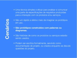 • Uma técnica simples e eﬁcaz para analisar e comunicar
            uma parte de especiﬁcações de requisitos produzidas
            para a interação com os produtos e/ou serviços.

           • São um rápido e efetivo meio de imaginar os protótipos
Cenários


            em uso.

           • São protótipos construídos com palavras ou
            diagramas.

           • São histórias de como os produtos ou serviços estarão
            sendo usados.

           • Podem ser escritos formalmente, servindo como
            documentação de projeto, ou criados enquanto se discute
            questões do projeto.
 