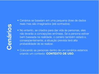 • Cenários se baseiam em uma pequena dose de dados
            reais mas são imaginados (até sonhados).
Cenários


           • No entanto, se criados para dar vida às personas, eles
            não levarão a concepções errôneas. Se a persona estiver
            bem baseada na realidade, o cenário também estará e,
            conseqüentemente, a situação prevista terá alta
            probabilidade de se realizar.

           • Colocando as personas dentro de um cenários estamos
            criando um contexto: CONTEXTO DE USO.
 