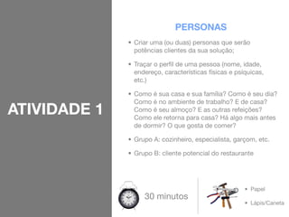 PERSONAS
              • Criar uma (ou duas) personas que serão
                potências clientes da sua solução;

              • Traçar o perﬁl de uma pessoa (nome, idade,
                endereço, características físicas e psíquicas,
                etc.)

              • Como é sua casa e sua família? Como é seu dia?
                Como é no ambiente de trabalho? E de casa?
ATIVIDADE 1     Como é seu almoço? E as outras refeições?
                Como ele retorna para casa? Há algo mais antes
                de dormir? O que gosta de comer?

              • Grupo A: cozinheiro, especialista, garçom, etc.

              • Grupo B: cliente potencial do restaurante




                                                       • Papel
                   30 minutos
                                                       • Lápis/Caneta
 