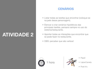CENÁRIOS

              • Listar todas as tarefas que encontrar (coloque-se
                na pele desse personagem).

              • Elencar e criar cenários hipotéticos das
                principais tarefas, pensano sempre no uso do
                sistema/restaurante.

ATIVIDADE 2   • Apontar todas as interações que encontrar que
                se pode fazer no restaurante.

              • OBS: perceber que são verbos!




                                                    • Papel

                  1 hora                            • Lápis/Caneta

                                                    • Post-it`s
 