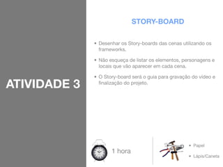 STORY-BOARD

              • Desenhar os Story-boards das cenas utilizando os
                frameworks.

              • Não esqueça de listar os elementos, personagens e
                locais que vão aparecer em cada cena.

              • O Story-board será o guia para gravação do vídeo e
ATIVIDADE 3     ﬁnalização do projeto.




                                                      • Papel
                     1 hora
                                                      • Lápis/Caneta
 