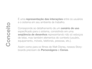 É uma representação das interações entre os usuários
           e o sistema em seu ambiente de trabalho.
Conceito


           Corresponde ao detalhamento de um cenário de uso
           especiﬁcado para o sistema, consistindo em uma
           seqüência de desenhos representando não só esboços
           de telas, mas também elementos do contexto (usuário,
           equipamento, móveis, telefones, pessoas, etc.).

           Assim como para os ﬁlmes de Walt Disney, nossos Story-
           boards precisam de Personágens e Cenas.
 