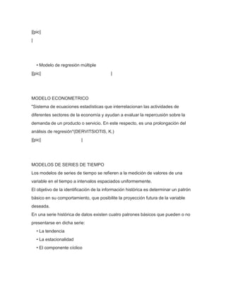 |[pic]
|




    • Modelo de regresión múltiple
|[pic]                                   |




MODELO ECONOMETRICO
"Sistema de ecuaciones estadísticas que interrelacionan las actividades de
diferentes sectores de la economía y ayudan a evaluar la repercusión sobre la
demanda de un producto o servicio. En este respecto, es una prolongación del
análisis de regresión"(DERVITSIOTIS, K.)
|[pic]                    |




MODELOS DE SERIES DE TIEMPO
Los modelos de series de tiempo se refieren a la medición de valores de una
variable en el tiempo a intervalos espaciados uniformemente.
El objetivo de la identificación de la información histórica es determinar un patrón
básico en su comportamiento, que posibilite la proyección futura de la variable
deseada.
En una serie histórica de datos existen cuatro patrones básicos que pueden o no
presentarse en dicha serie:
    • La tendencia
    • La estacionalidad
    • El componente cíclico
 