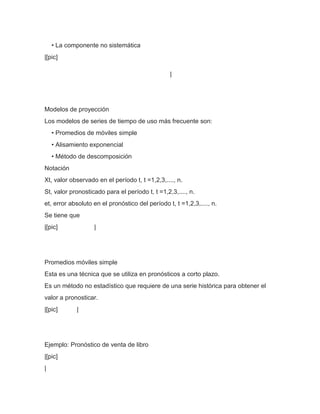 • La componente no sistemática
|[pic]

                                                 |




Modelos de proyección
Los modelos de series de tiempo de uso más frecuente son:
    • Promedios de móviles simple
    • Alisamiento exponencial
    • Método de descomposición
Notación
Xt, valor observado en el período t, t =1,2,3,...., n.
St, valor pronosticado para el período t, t =1,2,3,...., n.
et, error absoluto en el pronóstico del período t, t =1,2,3,...., n.
Se tiene que
|[pic]             |




Promedios móviles simple
Esta es una técnica que se utiliza en pronósticos a corto plazo.
Es un método no estadístico que requiere de una serie histórica para obtener el
valor a pronosticar.
|[pic]      |




Ejemplo: Pronóstico de venta de libro
|[pic]
|
 