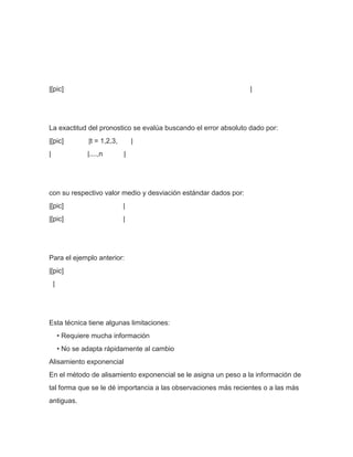 |[pic]                                                           |




La exactitud del pronostico se evalúa buscando el error absoluto dado por:
|[pic]           |t = 1,2,3,       |
|                |....,n       |




con su respectivo valor medio y desviación estándar dados por:
|[pic]                         |
|[pic]                         |




Para el ejemplo anterior:
|[pic]
    |




Esta técnica tiene algunas limitaciones:
        • Requiere mucha información
        • No se adapta rápidamente al cambio
Alisamiento exponencial
En el método de alisamiento exponencial se le asigna un peso a la información de
tal forma que se le dé importancia a las observaciones más recientes o a las más
antiguas.
 