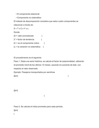 • El componente estacional
    • Componente no sistemático
El método de descomposición considera que estos cuatro componentes se
relacionan a través de:
S=TxCxYxu
Donde:
|S = valor pronosticado                |
|T = factor de tendencia           |
|C = es el componente cíclico                  |
|u = la variación no sistemática           |




El procedimiento es el siguiente:
Paso 1. Dada una serie histórica, se calcula el factor de estacionalidad, utilizando
el promedio móvil de los últimos 12 meses, sacando el cuociente de éste, con
respecto al valor observado.
Ejemplo: Pasajeros transportados por aerolínea
|[pic]                                                          |




|[pic]

                                               |




Paso 2. Se calcula el índice promedio para cada período.
|[pic]
|
 