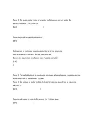 Paso 3. Se ajusta cada índice promedio, multiplicando por un factor de
estacionalidad K, calculado de:
|[pic]                                 |




Para el ejemplo especifico tenemos:
|[pic]              |




Calculando el índice de estacionalidad de la forma siguiente
Indice de estacionalidad = Factor promedio x K
Dando los siguientes resultados para nuestro ejemplo:
|[pic]
|




Paso 4. Para el cálculo de la tendencia, se ajusta a los datos una regresión simple
Para este caso la tendencia = 25,000
Paso 5. Se calcula el factor cíclico de la serie histórica a partir de la siguiente
expresión:
|[pic]                             |




Por ejemplo para el mes de Diciembre de 1993 se tiene:
|[pic]                    |
 