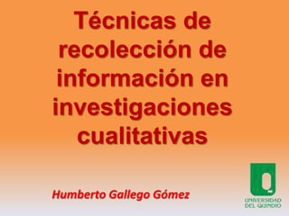 Técnicas de
recolección de
información en
investigaciones
cualitativas
Humberto Gallego Gómez
 