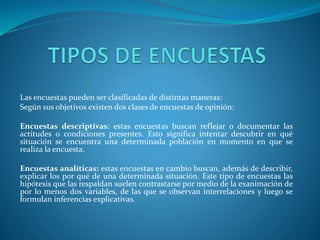 Las encuestas pueden ser clasificadas de distintas maneras:
Según sus objetivos existen dos clases de encuestas de opinión:
Encuestas descriptivas: estas encuestas buscan reflejar o documentar las
actitudes o condiciones presentes. Esto significa intentar descubrir en qué
situación se encuentra una determinada población en momento en que se
realiza la encuesta.
Encuestas analíticas: estas encuestas en cambio buscan, además de describir,
explicar los por qué de una determinada situación. Este tipo de encuestas las
hipótesis que las respaldan suelen contrastarse por medio de la exanimación de
por lo menos dos variables, de las que se observan interrelaciones y luego se
formulan inferencias explicativas.
 
