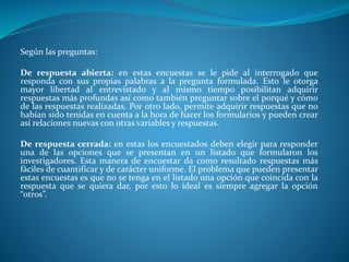 Según las preguntas:
De respuesta abierta: en estas encuestas se le pide al interrogado que
responda con sus propias palabras a la pregunta formulada. Esto le otorga
mayor libertad al entrevistado y al mismo tiempo posibilitan adquirir
respuestas más profundas así como también preguntar sobre el porqué y cómo
de las respuestas realizadas. Por otro lado, permite adquirir respuestas que no
habían sido tenidas en cuenta a la hora de hacer los formularios y pueden crear
así relaciones nuevas con otras variables y respuestas.
De respuesta cerrada: en estas los encuestados deben elegir para responder
una de las opciones que se presentan en un listado que formularon los
investigadores. Esta manera de encuestar da como resultado respuestas más
fáciles de cuantificar y de carácter uniforme. El problema que pueden presentar
estas encuestas es que no se tenga en el listado una opción que coincida con la
respuesta que se quiera dar, por esto lo ideal es siempre agregar la opción
“otros”.
 